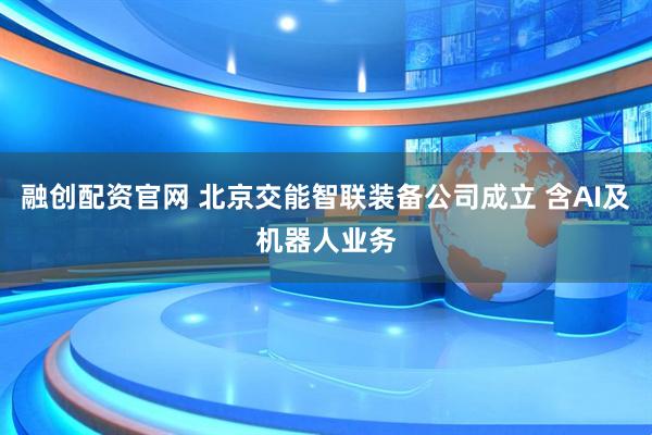 融创配资官网 北京交能智联装备公司成立 含AI及机器人业务