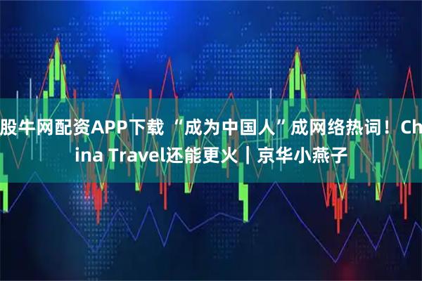 股牛网配资APP下载 “成为中国人”成网络热词！China Travel还能更火｜京华小燕子