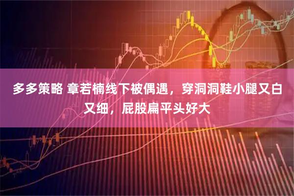 多多策略 章若楠线下被偶遇，穿洞洞鞋小腿又白又细，屁股扁平头好大