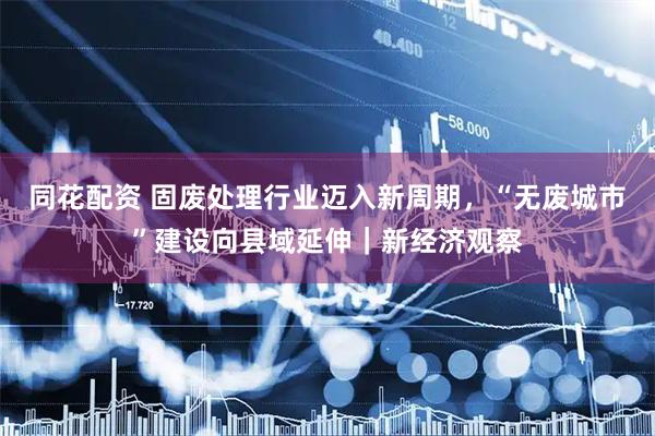 同花配资 固废处理行业迈入新周期，“无废城市”建设向县域延伸｜新经济观察